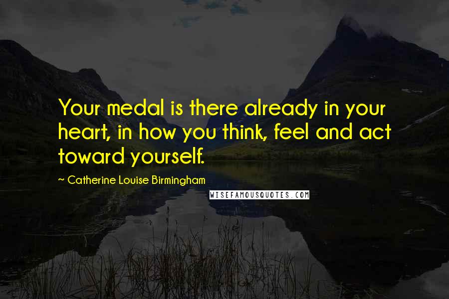 Catherine Louise Birmingham Quotes: Your medal is there already in your heart, in how you think, feel and act toward yourself.