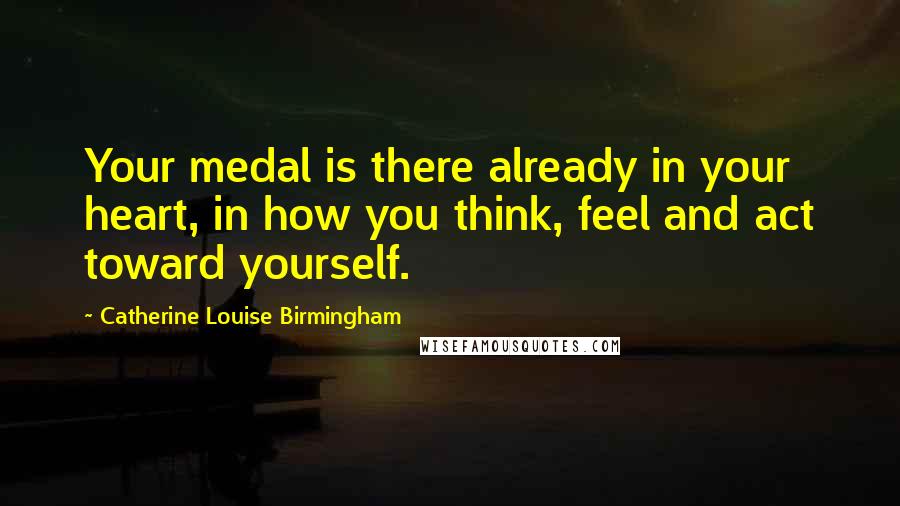 Catherine Louise Birmingham Quotes: Your medal is there already in your heart, in how you think, feel and act toward yourself.