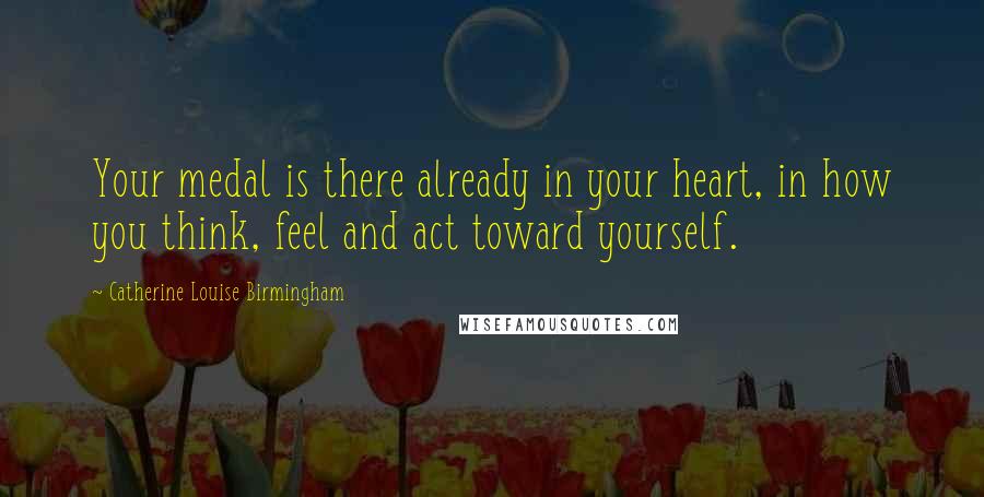 Catherine Louise Birmingham Quotes: Your medal is there already in your heart, in how you think, feel and act toward yourself.