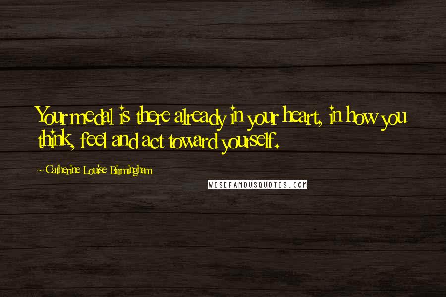 Catherine Louise Birmingham Quotes: Your medal is there already in your heart, in how you think, feel and act toward yourself.