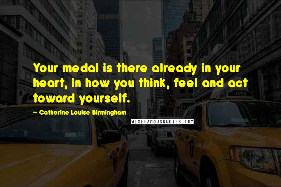 Catherine Louise Birmingham Quotes: Your medal is there already in your heart, in how you think, feel and act toward yourself.