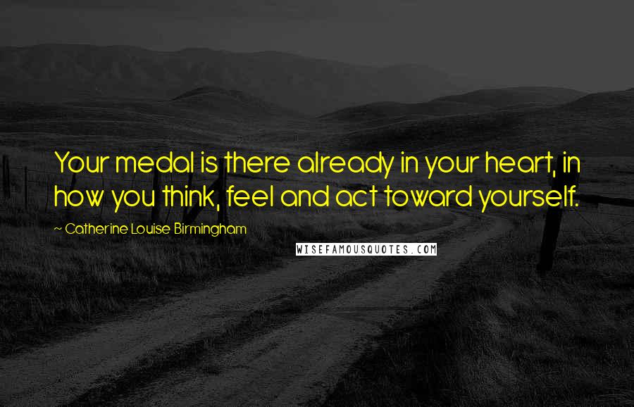 Catherine Louise Birmingham Quotes: Your medal is there already in your heart, in how you think, feel and act toward yourself.