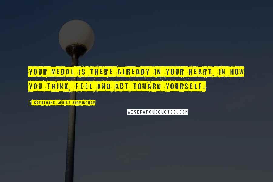 Catherine Louise Birmingham Quotes: Your medal is there already in your heart, in how you think, feel and act toward yourself.