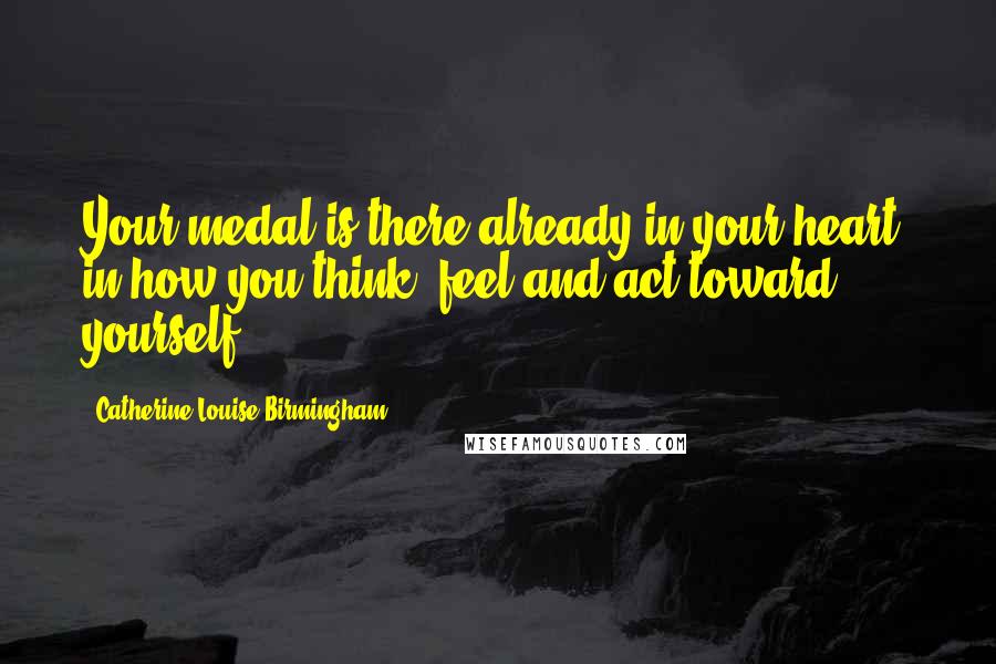 Catherine Louise Birmingham Quotes: Your medal is there already in your heart, in how you think, feel and act toward yourself.