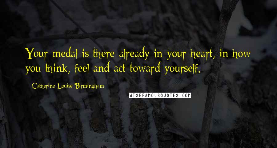 Catherine Louise Birmingham Quotes: Your medal is there already in your heart, in how you think, feel and act toward yourself.