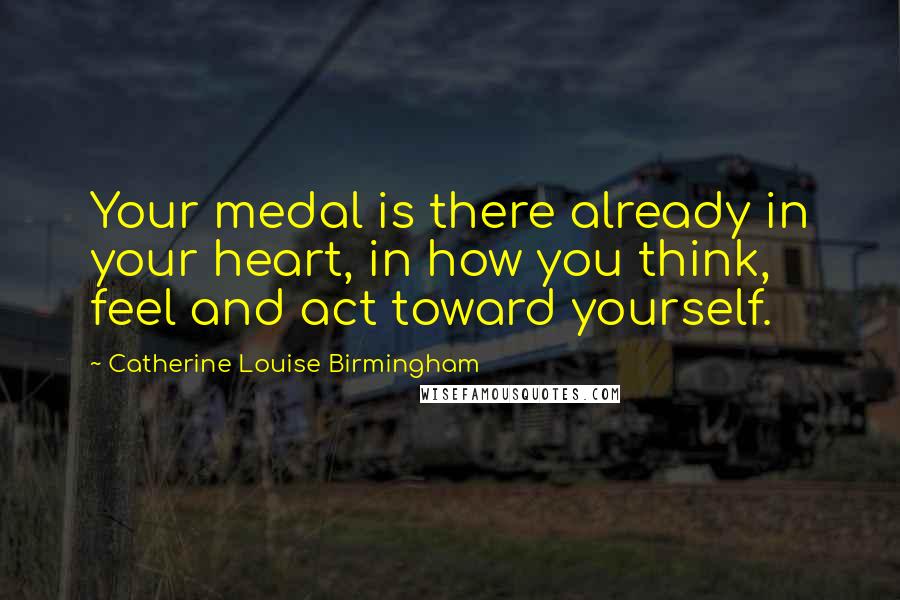 Catherine Louise Birmingham Quotes: Your medal is there already in your heart, in how you think, feel and act toward yourself.