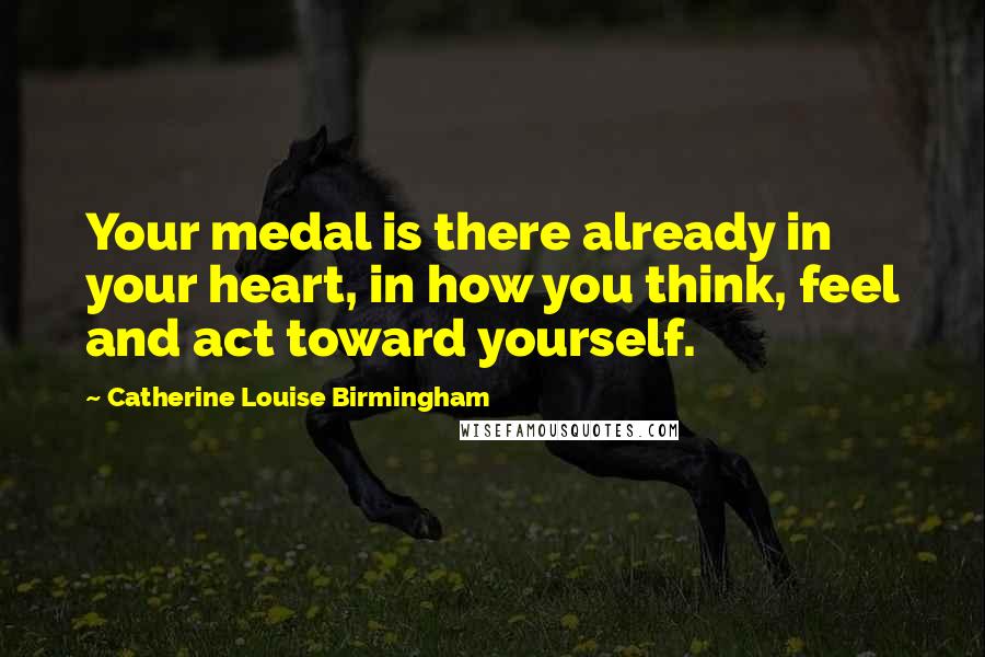 Catherine Louise Birmingham Quotes: Your medal is there already in your heart, in how you think, feel and act toward yourself.