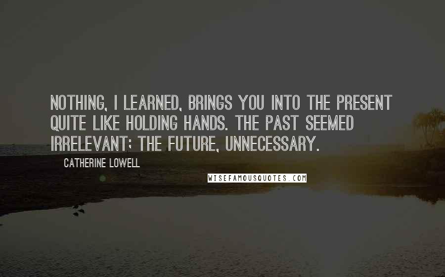 Catherine Lowell Quotes: Nothing, I learned, brings you into the present quite like holding hands. The past seemed irrelevant; the future, unnecessary.