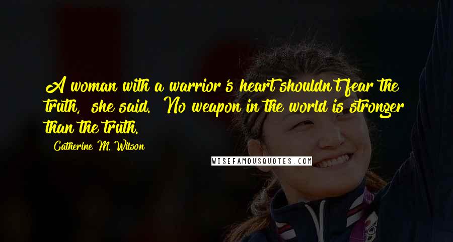 Catherine M. Wilson Quotes: A woman with a warrior's heart shouldn't fear the truth," she said. "No weapon in the world is stronger than the truth.