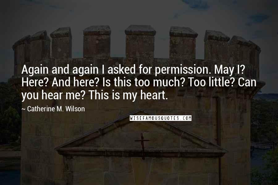 Catherine M. Wilson Quotes: Again and again I asked for permission. May I? Here? And here? Is this too much? Too little? Can you hear me? This is my heart.