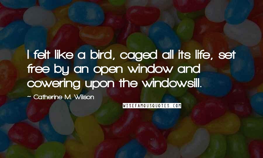 Catherine M. Wilson Quotes: I felt like a bird, caged all its life, set free by an open window and cowering upon the windowsill.