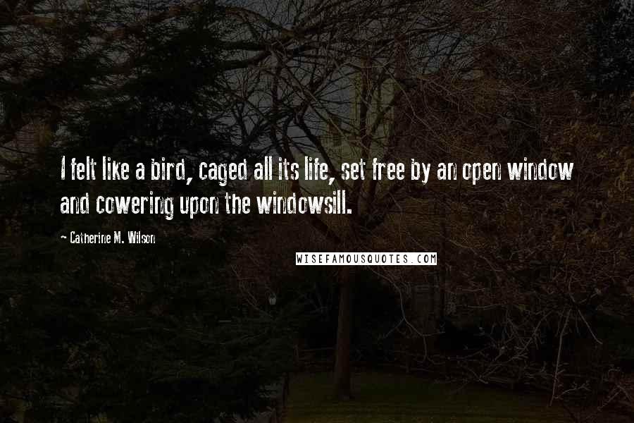 Catherine M. Wilson Quotes: I felt like a bird, caged all its life, set free by an open window and cowering upon the windowsill.