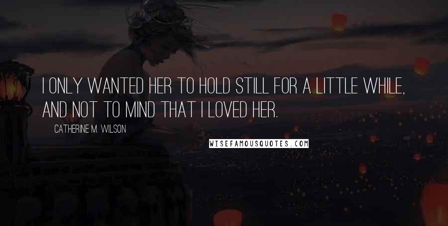 Catherine M. Wilson Quotes: I only wanted her to hold still for a little while, and not to mind that I loved her.