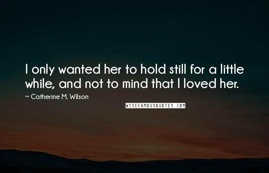 Catherine M. Wilson Quotes: I only wanted her to hold still for a little while, and not to mind that I loved her.