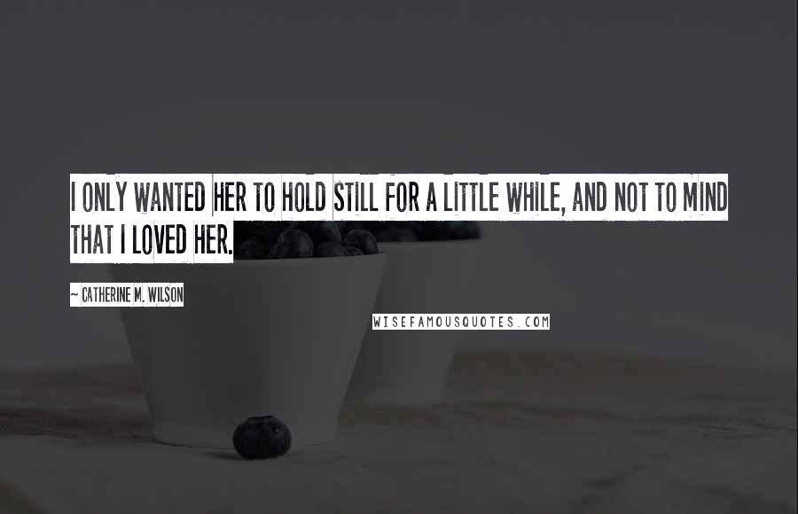 Catherine M. Wilson Quotes: I only wanted her to hold still for a little while, and not to mind that I loved her.