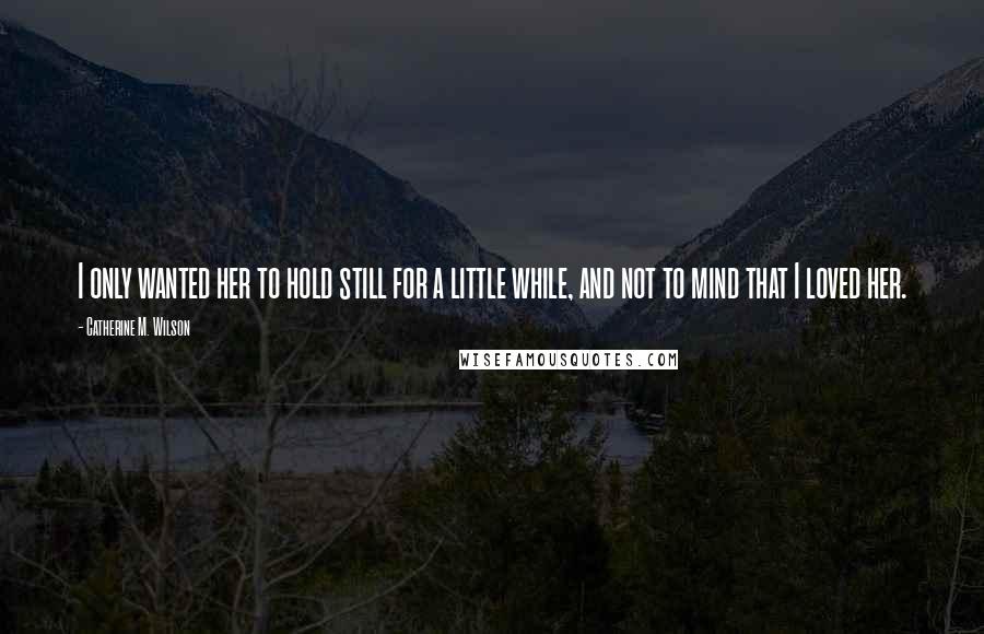 Catherine M. Wilson Quotes: I only wanted her to hold still for a little while, and not to mind that I loved her.