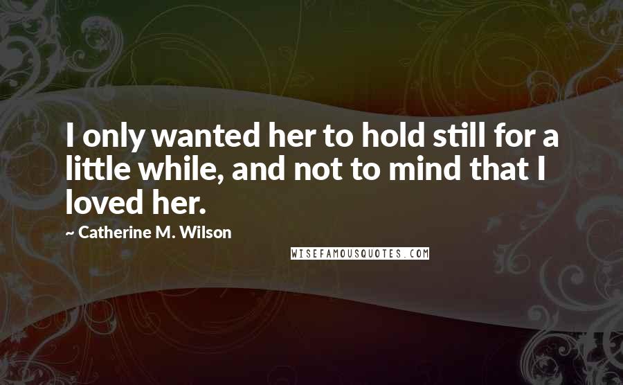 Catherine M. Wilson Quotes: I only wanted her to hold still for a little while, and not to mind that I loved her.