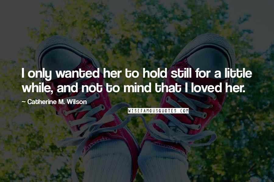 Catherine M. Wilson Quotes: I only wanted her to hold still for a little while, and not to mind that I loved her.