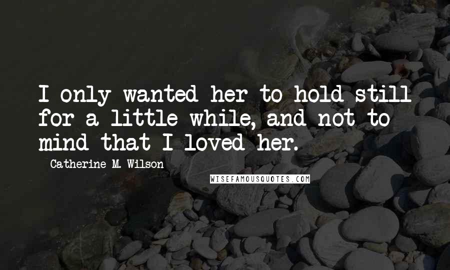 Catherine M. Wilson Quotes: I only wanted her to hold still for a little while, and not to mind that I loved her.