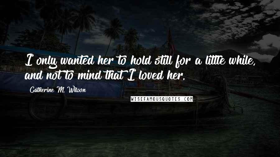 Catherine M. Wilson Quotes: I only wanted her to hold still for a little while, and not to mind that I loved her.