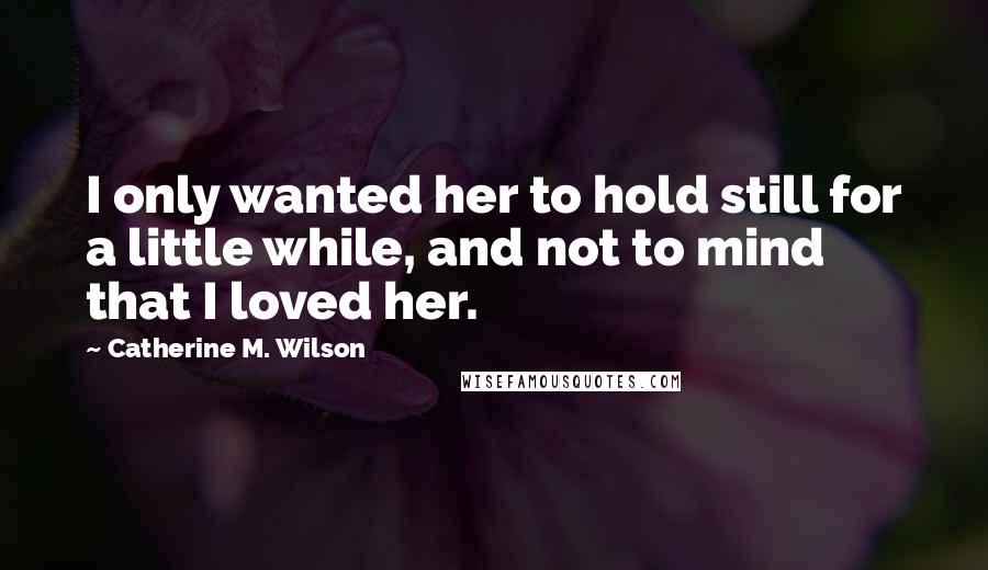 Catherine M. Wilson Quotes: I only wanted her to hold still for a little while, and not to mind that I loved her.