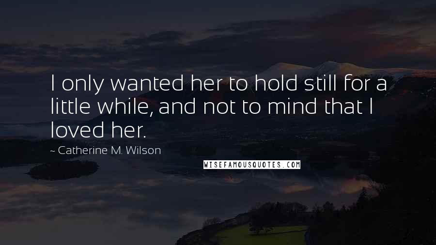 Catherine M. Wilson Quotes: I only wanted her to hold still for a little while, and not to mind that I loved her.