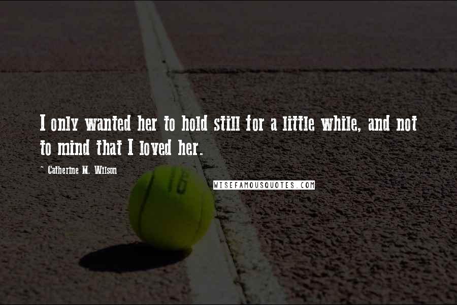 Catherine M. Wilson Quotes: I only wanted her to hold still for a little while, and not to mind that I loved her.