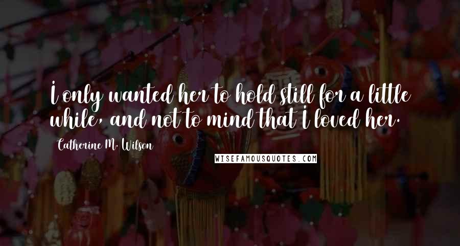 Catherine M. Wilson Quotes: I only wanted her to hold still for a little while, and not to mind that I loved her.