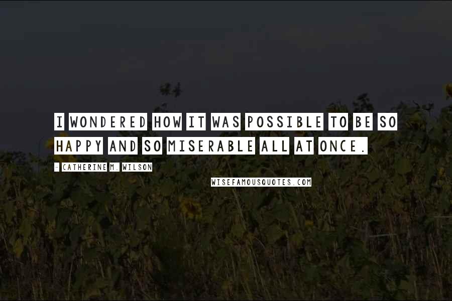 Catherine M. Wilson Quotes: I wondered how it was possible to be so happy and so miserable all at once.