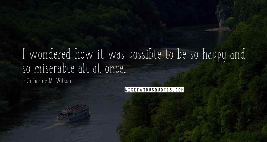 Catherine M. Wilson Quotes: I wondered how it was possible to be so happy and so miserable all at once.
