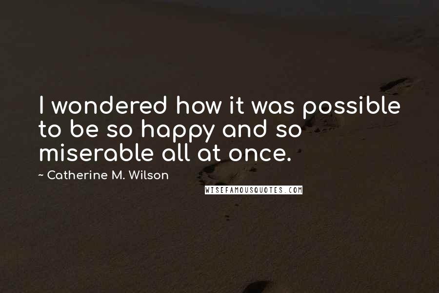 Catherine M. Wilson Quotes: I wondered how it was possible to be so happy and so miserable all at once.