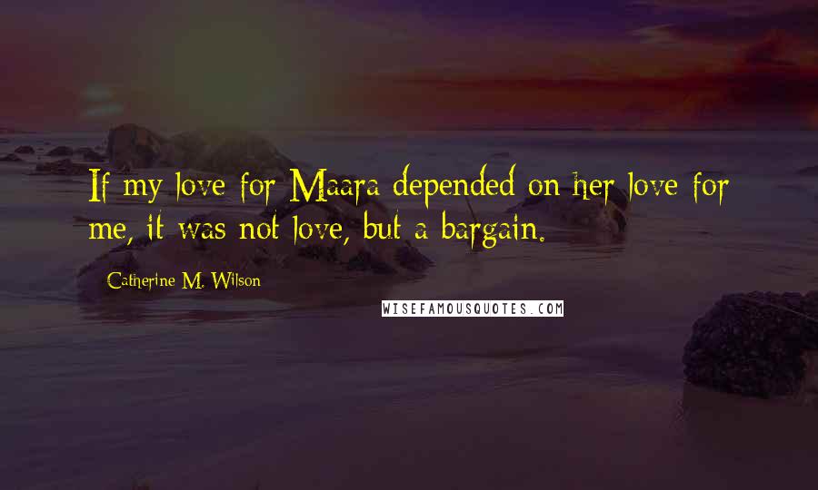 Catherine M. Wilson Quotes: If my love for Maara depended on her love for me, it was not love, but a bargain.