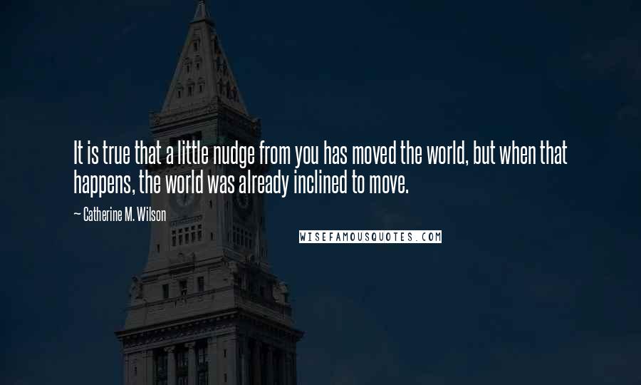 Catherine M. Wilson Quotes: It is true that a little nudge from you has moved the world, but when that happens, the world was already inclined to move.