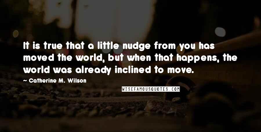 Catherine M. Wilson Quotes: It is true that a little nudge from you has moved the world, but when that happens, the world was already inclined to move.