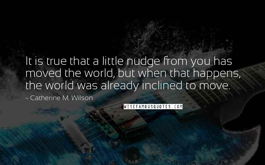 Catherine M. Wilson Quotes: It is true that a little nudge from you has moved the world, but when that happens, the world was already inclined to move.