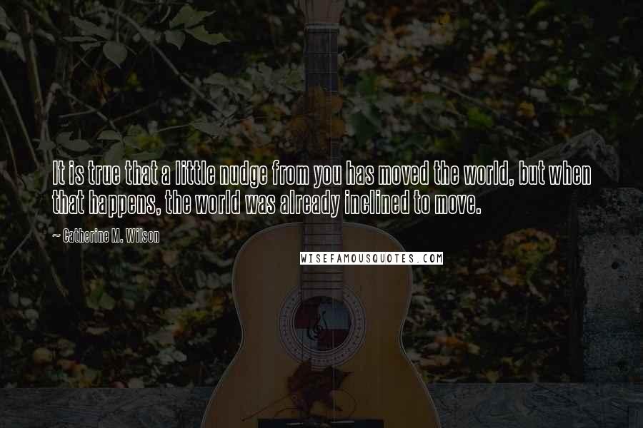 Catherine M. Wilson Quotes: It is true that a little nudge from you has moved the world, but when that happens, the world was already inclined to move.