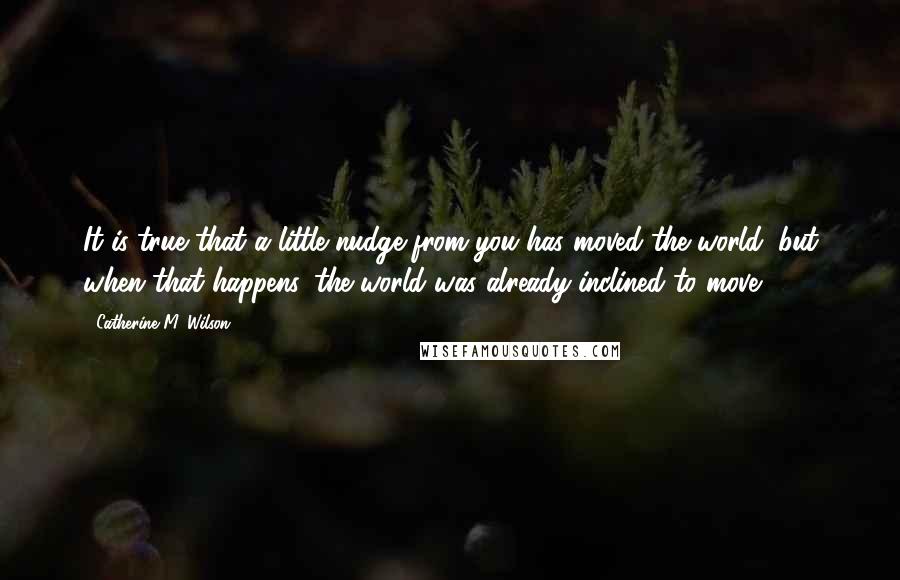 Catherine M. Wilson Quotes: It is true that a little nudge from you has moved the world, but when that happens, the world was already inclined to move.