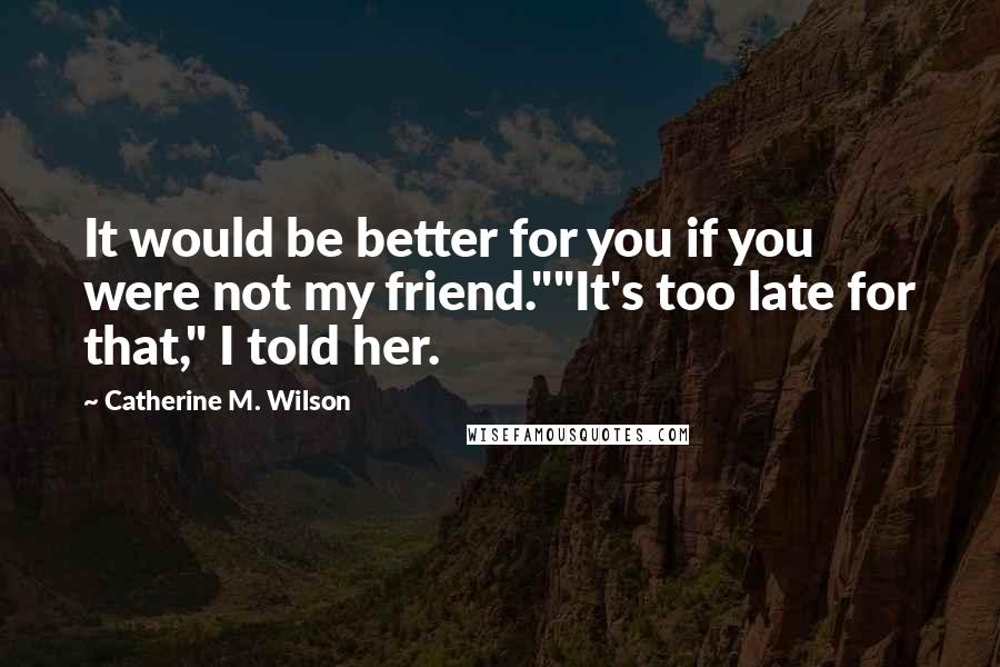 Catherine M. Wilson Quotes: It would be better for you if you were not my friend.""It's too late for that," I told her.