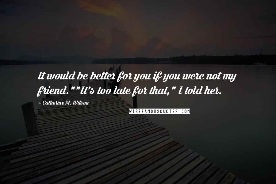 Catherine M. Wilson Quotes: It would be better for you if you were not my friend.""It's too late for that," I told her.