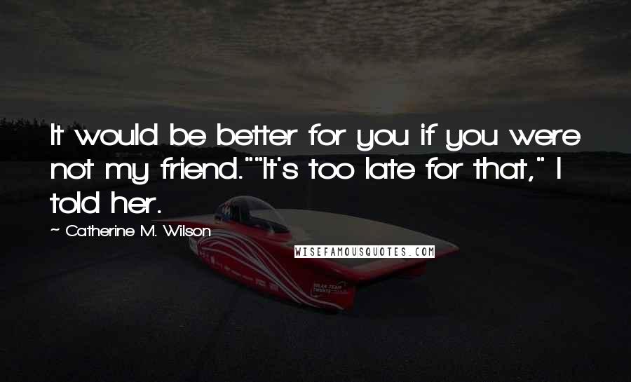 Catherine M. Wilson Quotes: It would be better for you if you were not my friend.""It's too late for that," I told her.