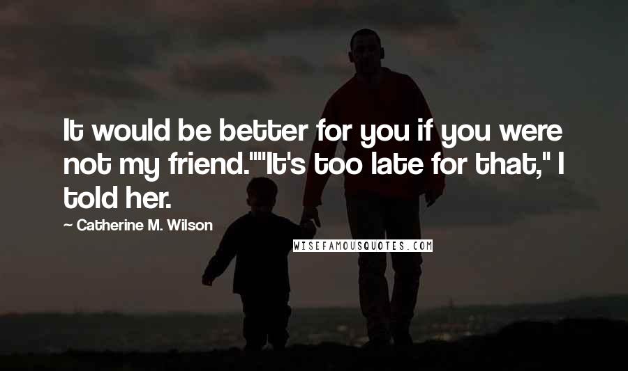 Catherine M. Wilson Quotes: It would be better for you if you were not my friend.""It's too late for that," I told her.