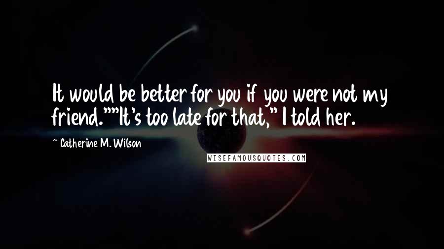 Catherine M. Wilson Quotes: It would be better for you if you were not my friend.""It's too late for that," I told her.