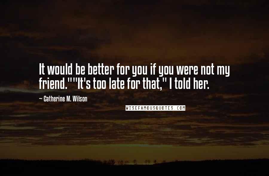 Catherine M. Wilson Quotes: It would be better for you if you were not my friend.""It's too late for that," I told her.