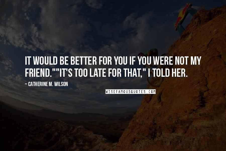 Catherine M. Wilson Quotes: It would be better for you if you were not my friend.""It's too late for that," I told her.