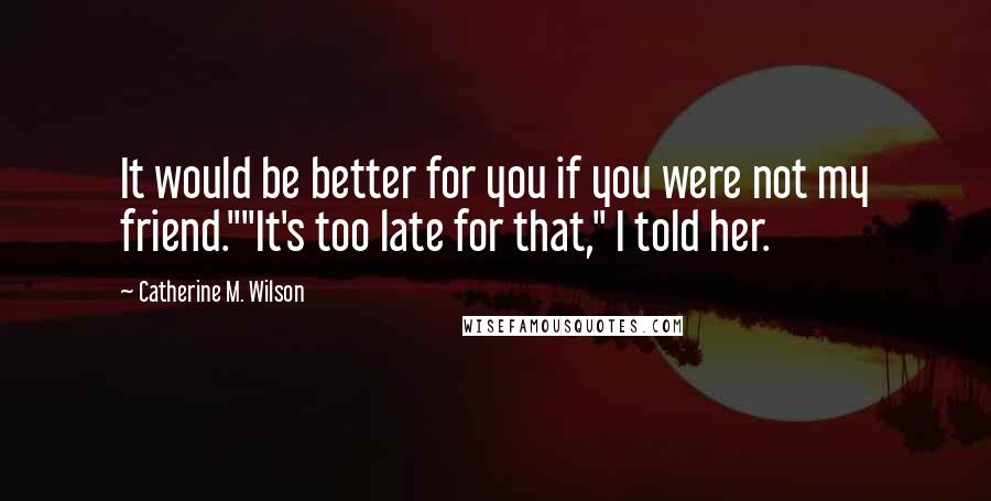 Catherine M. Wilson Quotes: It would be better for you if you were not my friend.""It's too late for that," I told her.