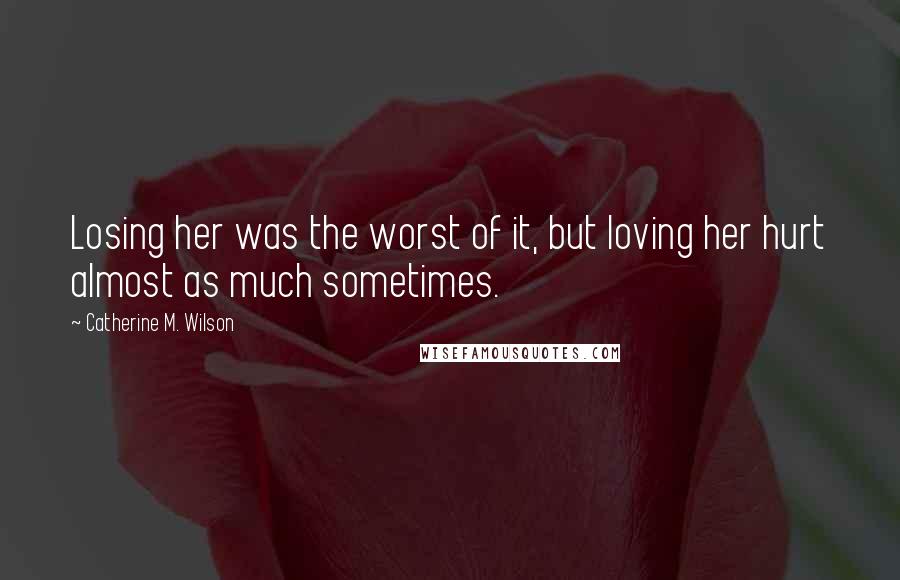 Catherine M. Wilson Quotes: Losing her was the worst of it, but loving her hurt almost as much sometimes.