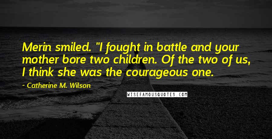 Catherine M. Wilson Quotes: Merin smiled. "I fought in battle and your mother bore two children. Of the two of us, I think she was the courageous one.