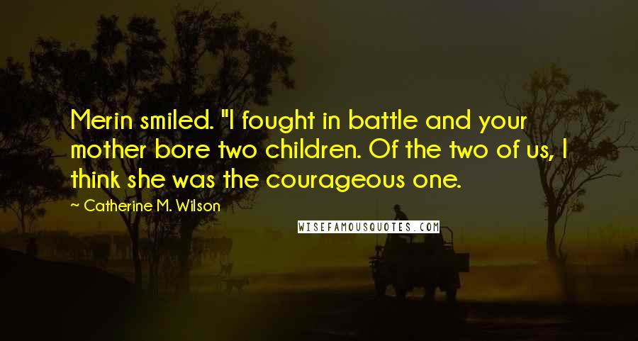 Catherine M. Wilson Quotes: Merin smiled. "I fought in battle and your mother bore two children. Of the two of us, I think she was the courageous one.