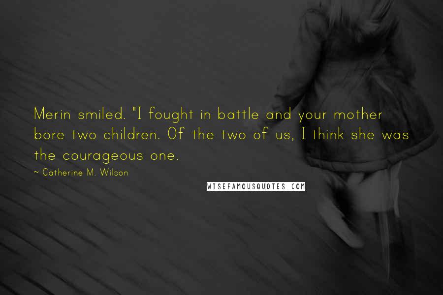 Catherine M. Wilson Quotes: Merin smiled. "I fought in battle and your mother bore two children. Of the two of us, I think she was the courageous one.