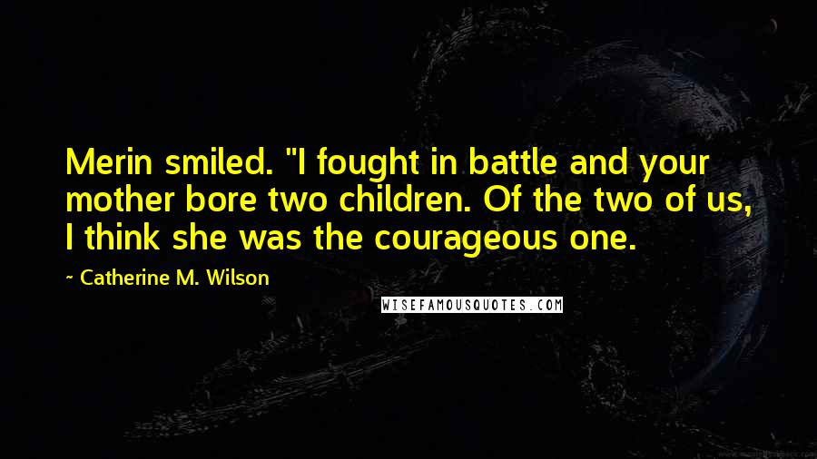 Catherine M. Wilson Quotes: Merin smiled. "I fought in battle and your mother bore two children. Of the two of us, I think she was the courageous one.